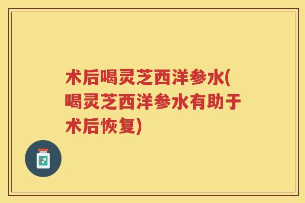 术后喝灵芝西洋参水(喝灵芝西洋参水有助于术后恢复) 术后喝灵芝西洋参水(喝灵芝西洋参水有助于术后恢复)