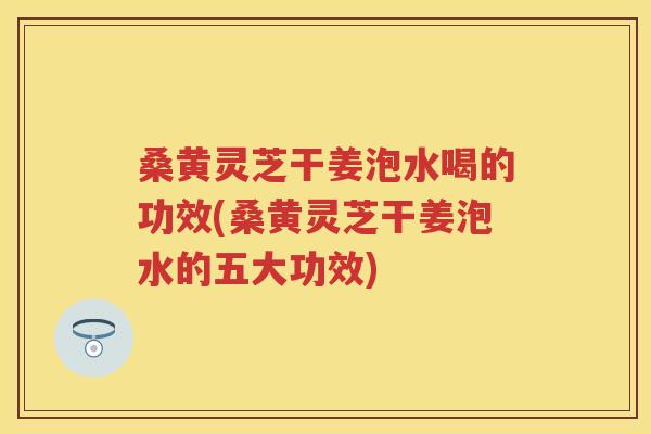 桑黄灵芝干姜泡水喝的功效(桑黄灵芝干姜泡水的五大功效)