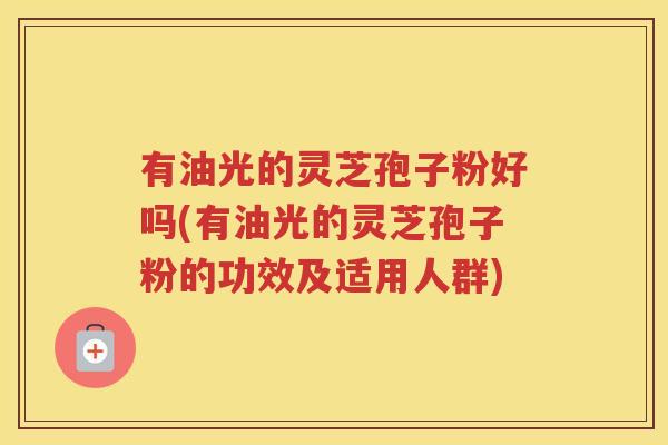 有油光的灵芝孢子粉好吗(有油光的灵芝孢子粉的功效及适用人群)