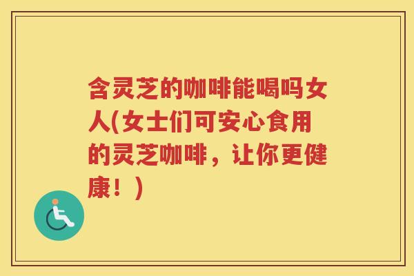 含灵芝的咖啡能喝吗女人(女士们可安心食用的灵芝咖啡，让你更健康！)
