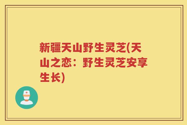 新疆天山野生灵芝(天山之恋：野生灵芝安享生长)