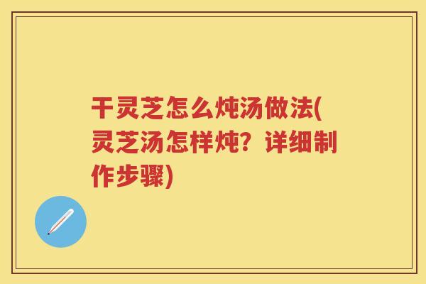 干灵芝怎么炖汤做法(灵芝汤怎样炖？详细制作步骤)