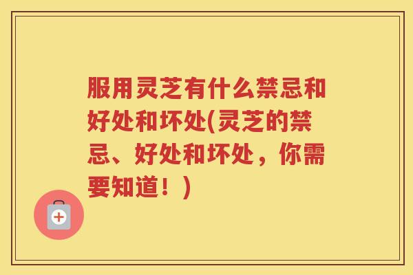 服用灵芝有什么禁忌和好处和坏处(灵芝的禁忌、好处和坏处，你需要知道！)