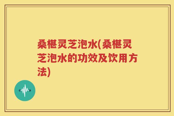桑椹灵芝泡水(桑椹灵芝泡水的功效及饮用方法)