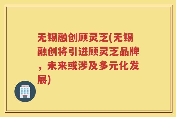 无锡融创顾灵芝(无锡融创将引进顾灵芝品牌,未来或涉及多元化发展)