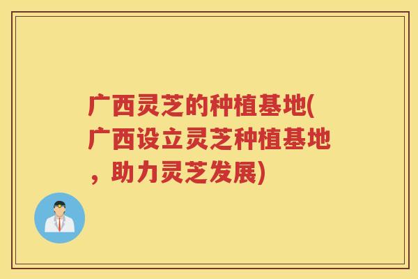 广西灵芝的种植基地(广西设立灵芝种植基地，助力灵芝发展)
