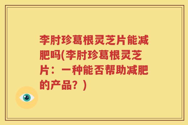 李肘珍葛根灵芝片能吗(李肘珍葛根灵芝片：一种能否帮助的产品？)
