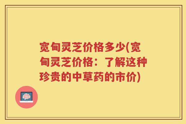 宽甸灵芝价格多少(宽甸灵芝价格:了解这种珍贵的中草药的市价) 宽甸灵芝价格多少(宽甸灵芝价格:了解这种珍贵的中草药的市价)