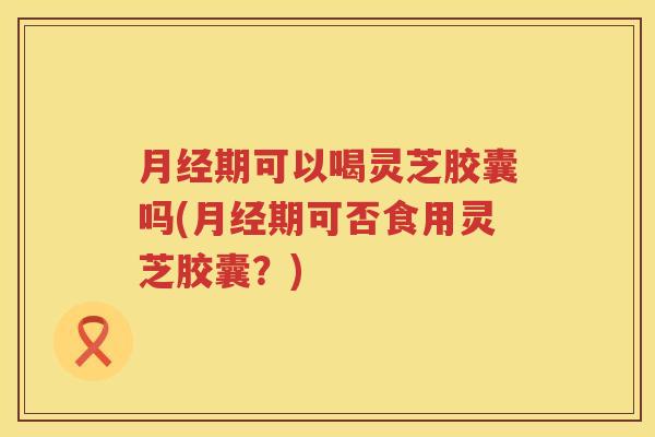 月经期可以喝灵芝胶囊吗(月经期可否食用灵芝胶囊？)
