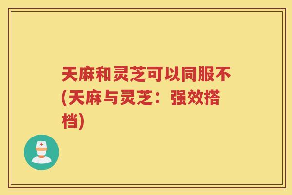 天麻和灵芝可以同服不(天麻与灵芝:强效搭档) 天麻和灵芝可以同服不(天麻与灵芝:强效搭档)