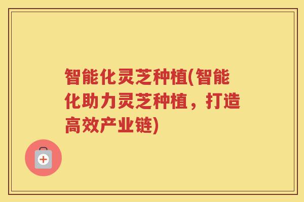 智能化灵芝种植(智能化助力灵芝种植,打造高效产业链) 智能化灵芝种植(智能化助力灵芝种植,打造高效产业链)