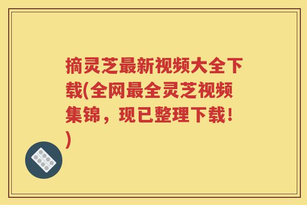 摘灵芝新视频大全下载(全网全灵芝视频集锦，现已整理下载！)