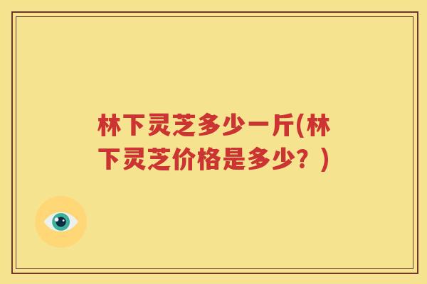 林下灵芝多少一斤(林下灵芝价格是多少？)