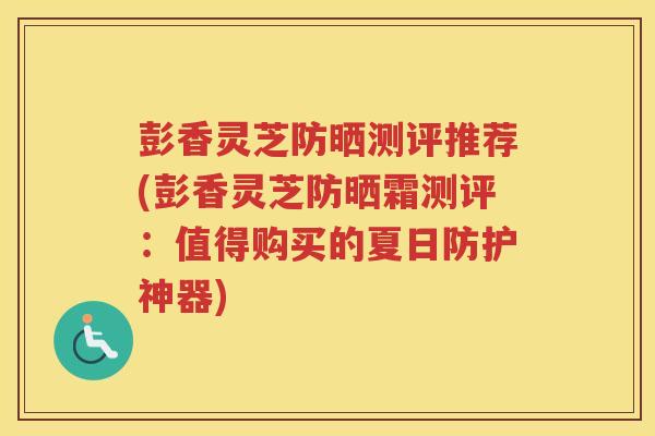 彭香灵芝防晒测评推荐(彭香灵芝防晒霜测评：值得购买的夏日防护神器)