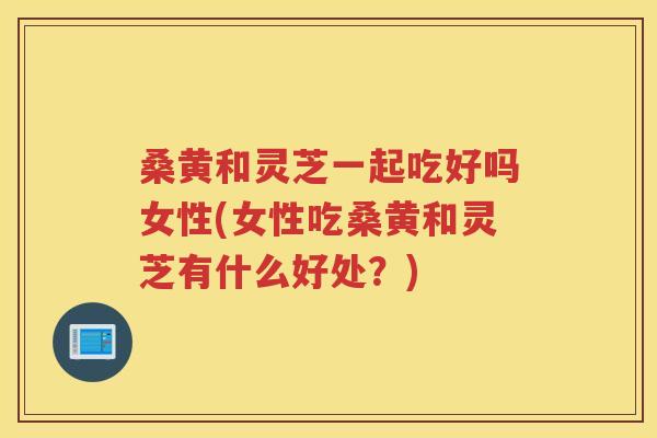 桑黄和灵芝一起吃好吗女性(女性吃桑黄和灵芝有什么好处？)
