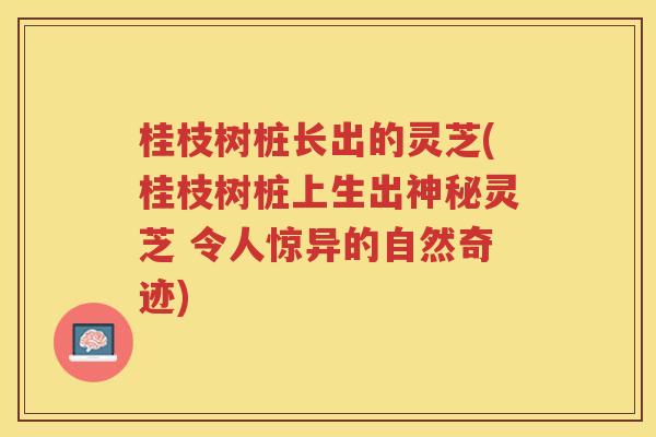 桂枝树桩长出的灵芝(桂枝树桩上生出神秘灵芝 令人惊异的自然奇迹)