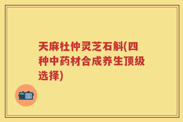 天麻杜仲灵芝石斛(四种中药材合成养生顶级选择)