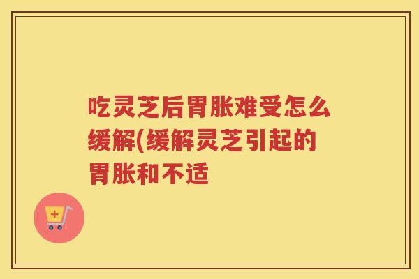 吃灵芝后胃胀难受怎么缓解(缓解灵芝引起的胃胀和不适