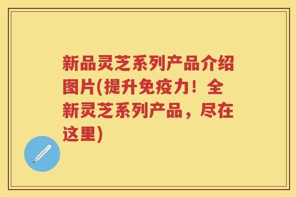 新品灵芝系列产品介绍图片(提升免疫力！全新灵芝系列产品，尽在这里)