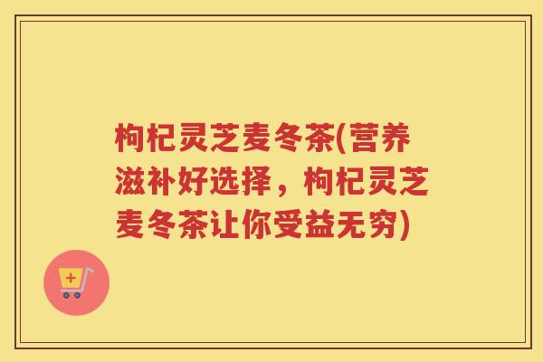 枸杞灵芝麦冬茶(营养滋补好选择，枸杞灵芝麦冬茶让你受益无穷)
