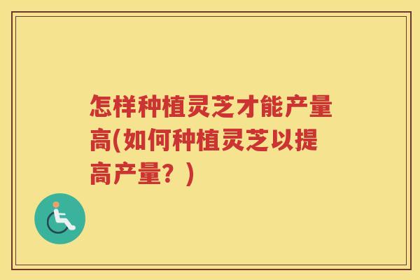 怎样种植灵芝才能产量高(如何种植灵芝以提高产量？)