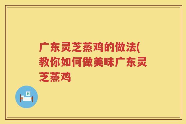 广东灵芝蒸鸡的做法(教你如何做美味广东灵芝蒸鸡