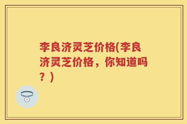 李良济灵芝价格(李良济灵芝价格，你知道吗？)