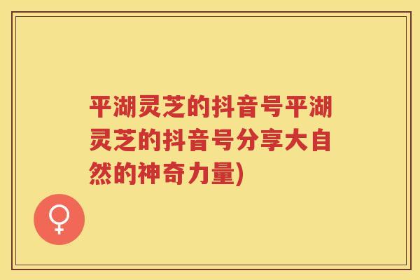 平湖灵芝的抖音号平湖灵芝的抖音号分享大自然的神奇力量)