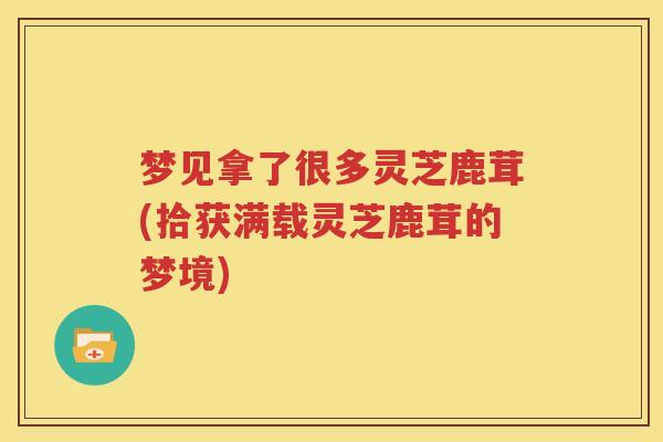 梦见拿了很多灵芝鹿茸(拾获满载灵芝鹿茸的梦境)