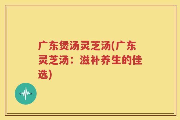 广东煲汤灵芝汤(广东灵芝汤：滋补养生的佳选)