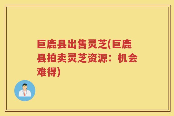 巨鹿县出售灵芝(巨鹿县拍卖灵芝资源：机会难得)