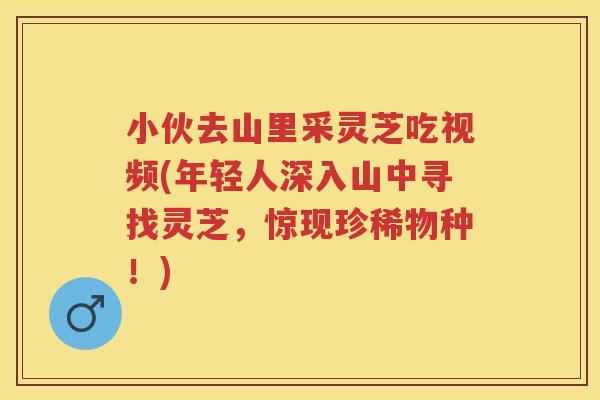 小伙去山里采灵芝吃视频(年轻人深入山中寻找灵芝，惊现珍稀物种！)
