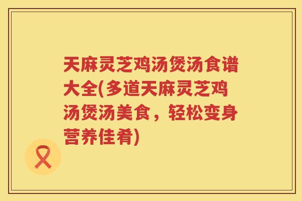 天麻灵芝鸡汤煲汤食谱大全(多道天麻灵芝鸡汤煲汤美食，轻松变身营养佳肴)
