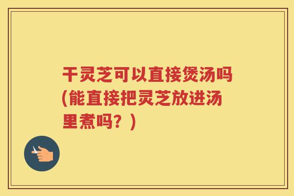 干灵芝可以直接煲汤吗(能直接把灵芝放进汤里煮吗？)