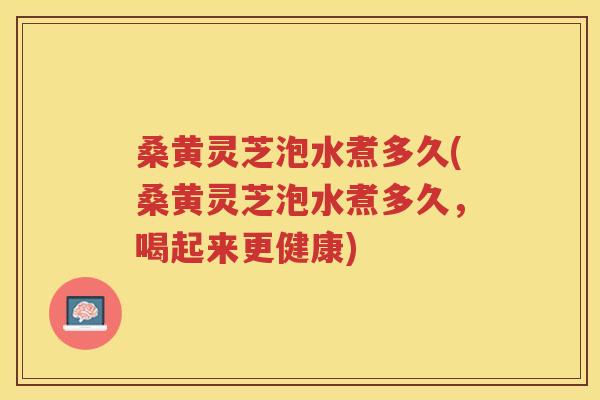 桑黄灵芝泡水煮多久(桑黄灵芝泡水煮多久,喝起来更健康) 桑黄灵芝泡水煮多久(桑黄灵芝泡水煮多久,喝起来更健康)