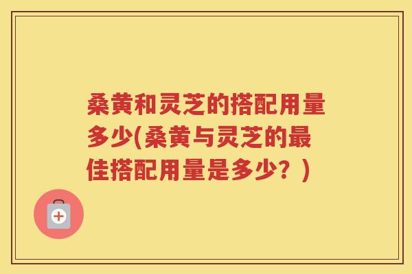 桑黄和灵芝的搭配用量多少(桑黄与灵芝的最佳搭配用量是多少？)