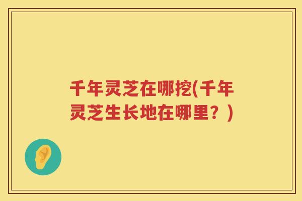 千年灵芝在哪挖(千年灵芝生长地在哪里?) 千年灵芝在哪挖(千年灵芝生长地在哪里?)