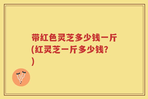 带红色灵芝多少钱一斤(红灵芝一斤多少钱？)