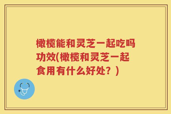 橄榄能和灵芝一起吃吗功效(橄榄和灵芝一起食用有什么好处？)