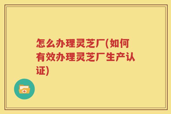 怎么办理灵芝厂(如何有效办理灵芝厂生产认证)