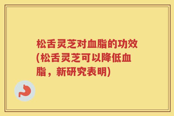 松舌灵芝对的功效(松舌灵芝可以降低，新研究表明)