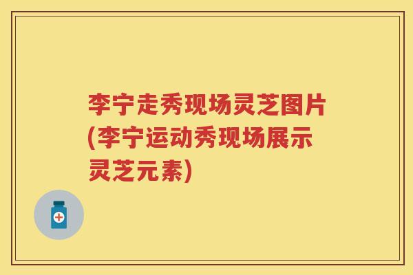 李宁走秀现场灵芝图片(李宁运动秀现场展示灵芝元素)