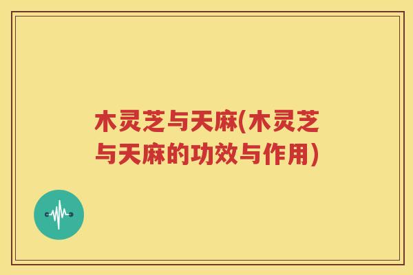 木灵芝与天麻(木灵芝与天麻的功效与作用)