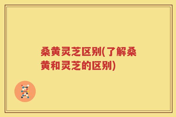 桑黄灵芝区别(了解桑黄和灵芝的区别)