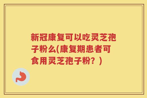 新冠康复可以吃灵芝孢子粉么(康复期患者可食用灵芝孢子粉？)