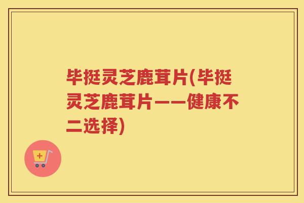 毕挺灵芝鹿茸片(毕挺灵芝鹿茸片——健康不二选择)