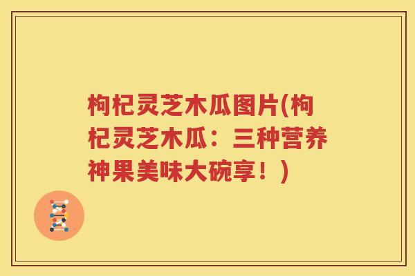 枸杞灵芝木瓜图片(枸杞灵芝木瓜：三种营养神果美味大碗享！)