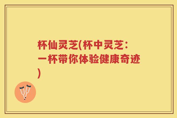 杯仙灵芝(杯中灵芝：一杯带你体验健康奇迹)