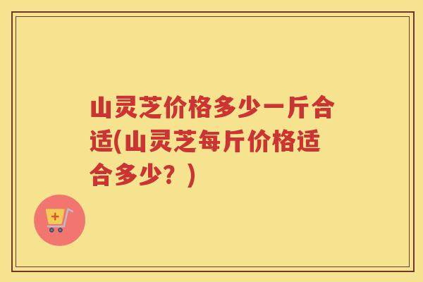 山灵芝价格多少一斤合适(山灵芝每斤价格适合多少?) 山灵芝价格多少一斤合适(山灵芝每斤价格适合多少?)