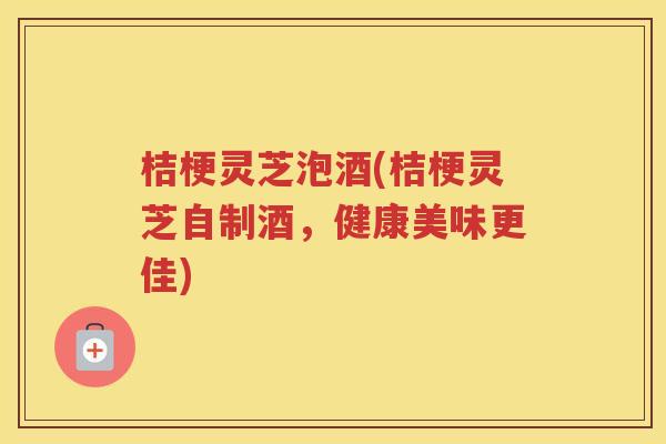 桔梗灵芝泡酒(桔梗灵芝自制酒，健康美味更佳)